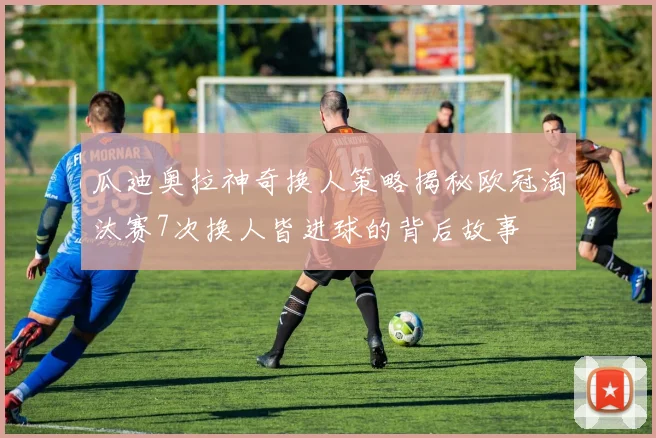 瓜迪奥拉神奇换人策略揭秘欧冠淘汰赛7次换人皆进球的背后故事