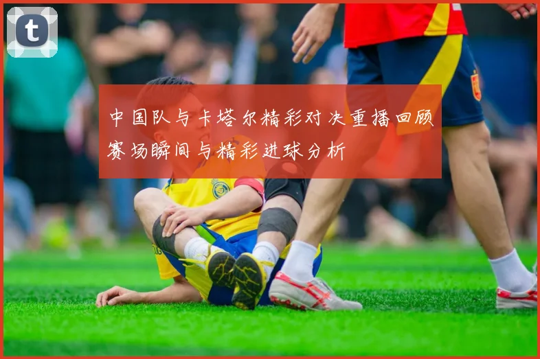 中国队与卡塔尔精彩对决重播回顾赛场瞬间与精彩进球分析