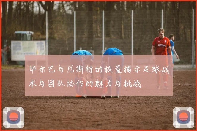 毕尔巴与厄斯特的较量揭示足球战术与团队协作的魅力与挑战