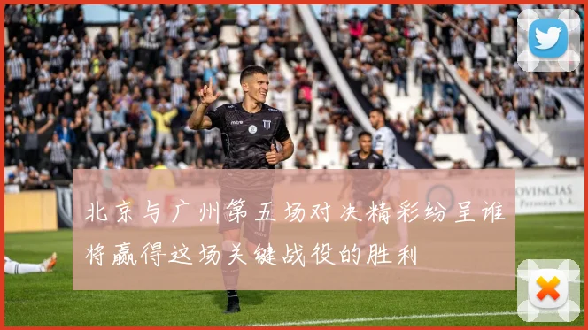 北京与广州第五场对决精彩纷呈谁将赢得这场关键战役的胜利
