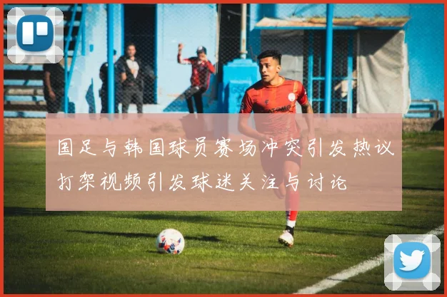 国足与韩国球员赛场冲突引发热议打架视频引发球迷关注与讨论