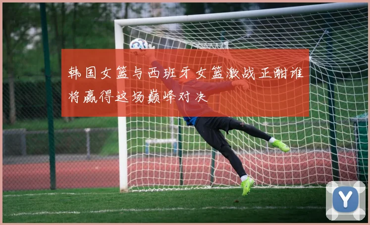 韩国女篮与西班牙女篮激战正酣谁将赢得这场巅峰对决