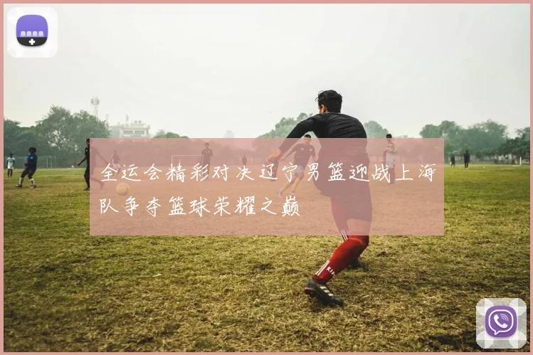 全运会精彩对决辽宁男篮迎战上海队争夺篮球荣耀之巅