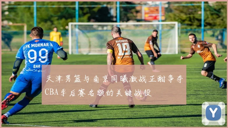 天津男篮与南京同曦激战正酣争夺CBA季后赛名额的关键战役