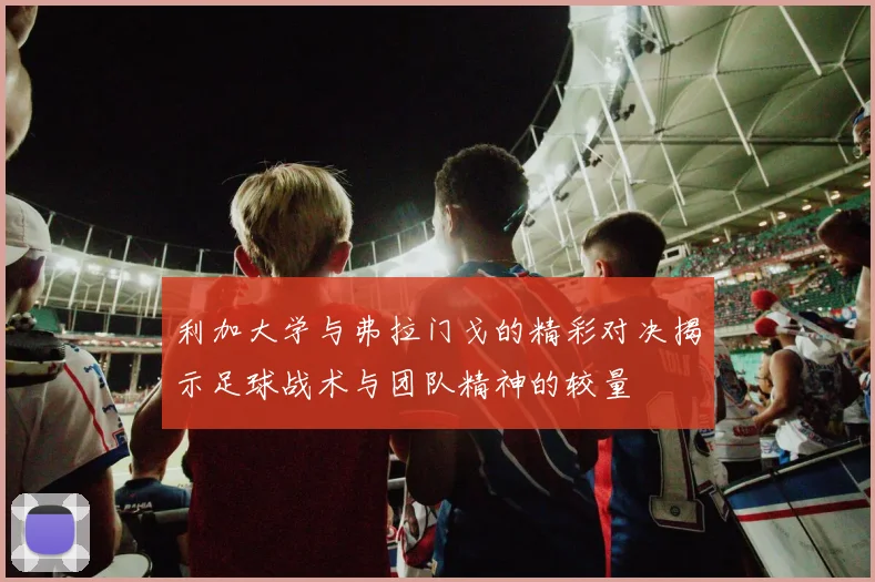 利加大学与弗拉门戈的精彩对决揭示足球战术与团队精神的较量