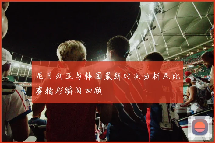 尼日利亚与韩国最新对决分析及比赛精彩瞬间回顾