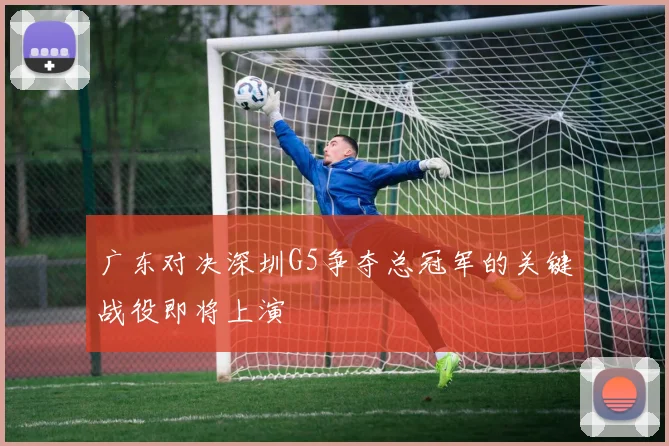 广东对决深圳G5争夺总冠军的关键战役即将上演