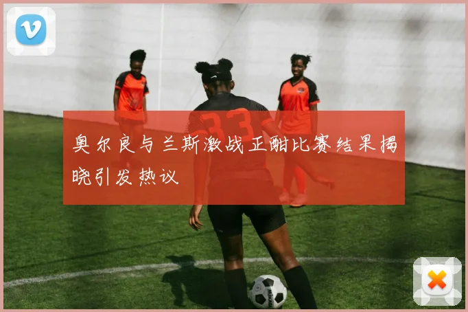 奥尔良与兰斯激战正酣比赛结果揭晓引发热议
