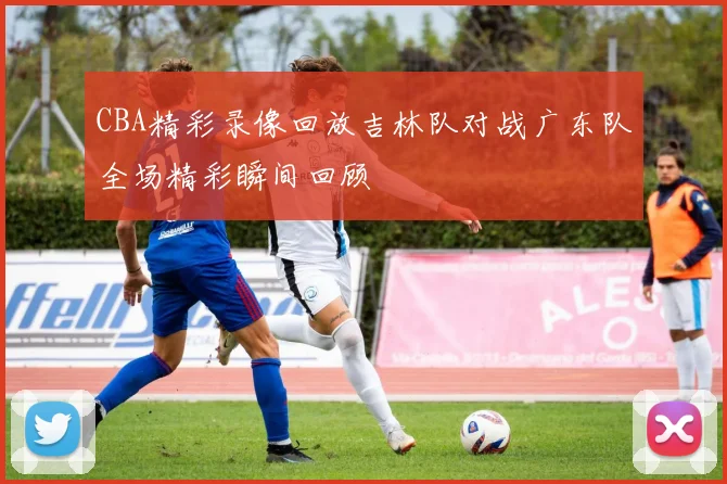 CBA精彩录像回放吉林队对战广东队全场精彩瞬间回顾