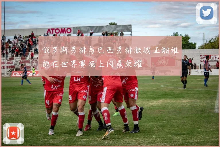 俄罗斯男排与巴西男排激战正酣谁能在世界赛场上问鼎荣耀