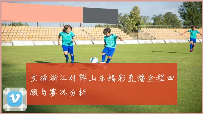 女排浙江对阵山东精彩直播全程回顾与赛况分析