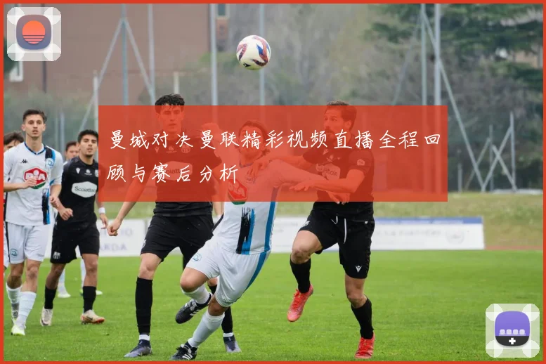 曼城对决曼联精彩视频直播全程回顾与赛后分析