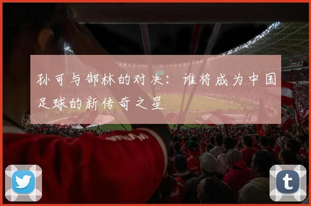 孙可与郜林的对决：谁将成为中国足球的新传奇之星