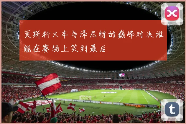 莫斯科火车与泽尼特的巅峰对决谁能在赛场上笑到最后