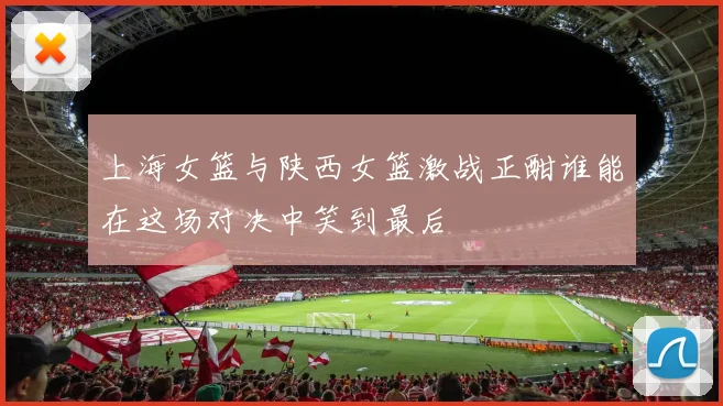 上海女篮与陕西女篮激战正酣谁能在这场对决中笑到最后