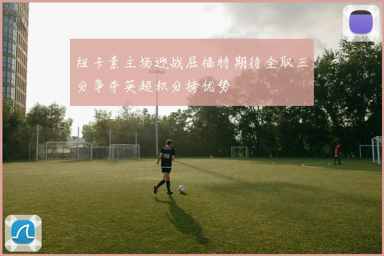 纽卡素主场迎战屈福特期待全取三分争夺英超积分榜优势