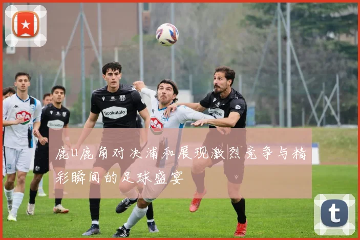 鹿u鹿角对决浦和展现激烈竞争与精彩瞬间的足球盛宴