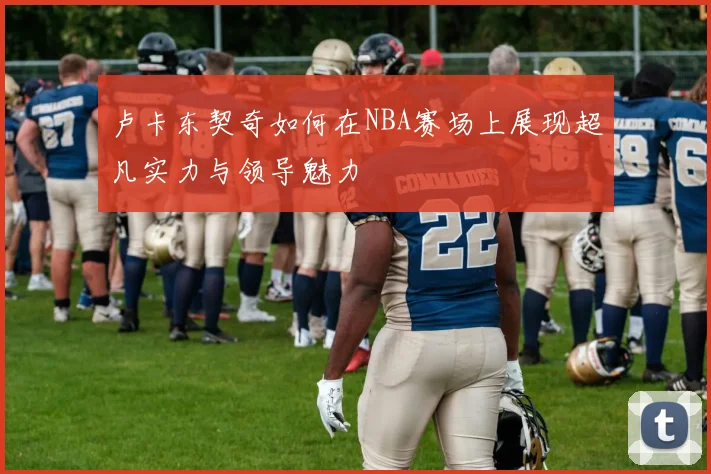 卢卡东契奇如何在NBA赛场上展现超凡实力与领导魅力