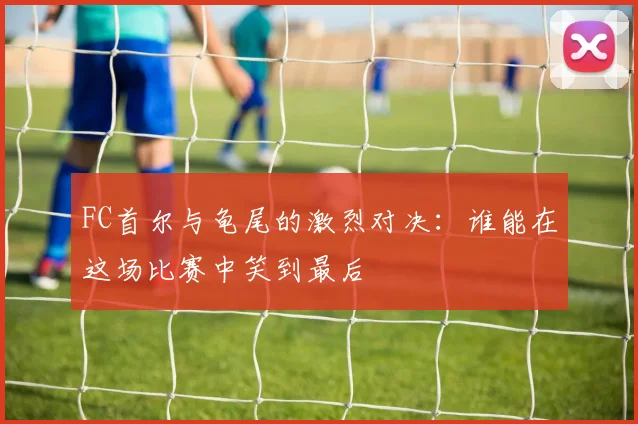 FC首尔与龟尾的激烈对决：谁能在这场比赛中笑到最后