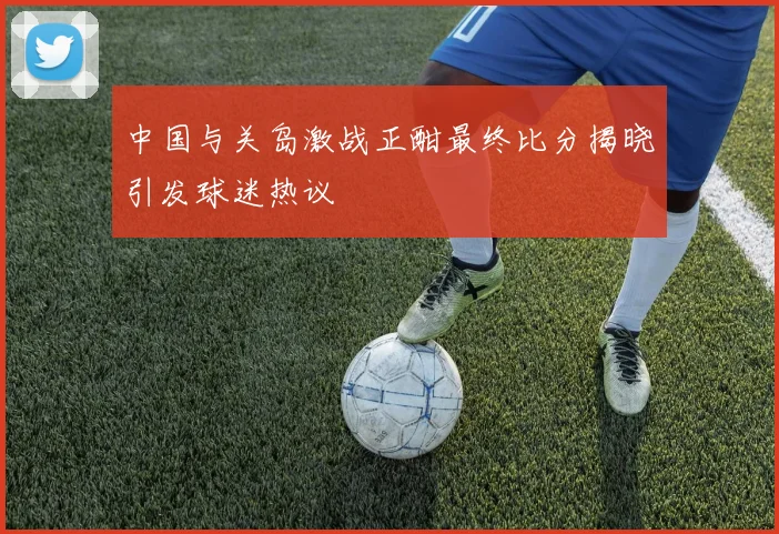 中国与关岛激战正酣最终比分揭晓引发球迷热议