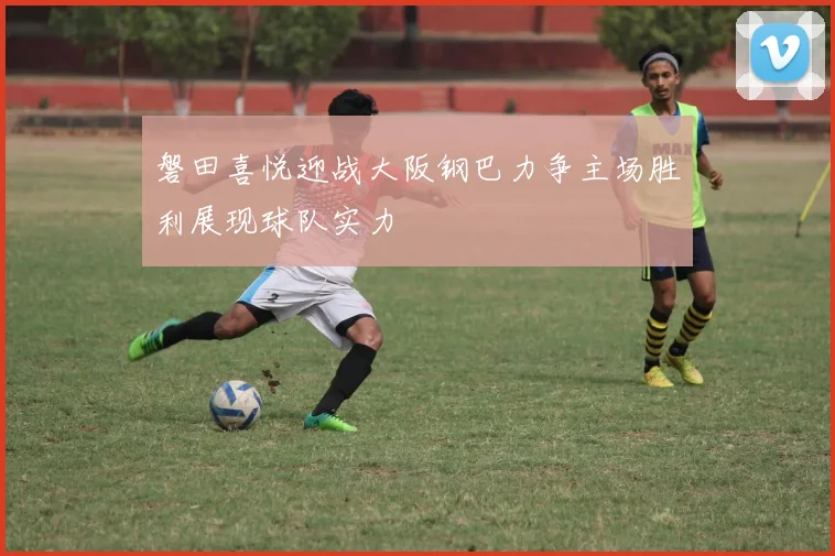 磐田喜悦迎战大阪钢巴力争主场胜利展现球队实力