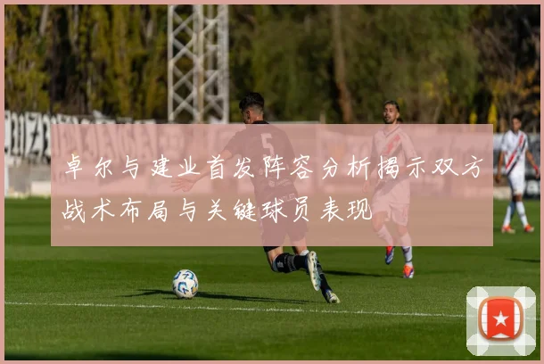 卓尔与建业首发阵容分析揭示双方战术布局与关键球员表现
