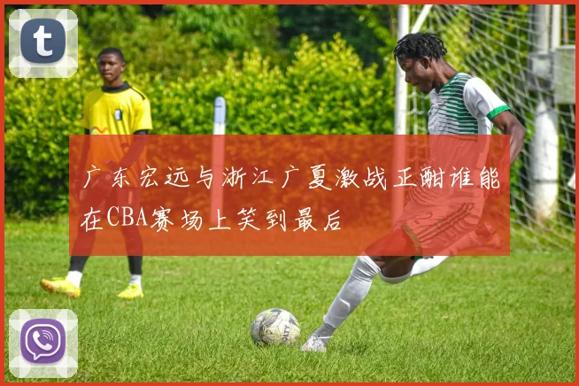 广东宏远与浙江广夏激战正酣谁能在CBA赛场上笑到最后