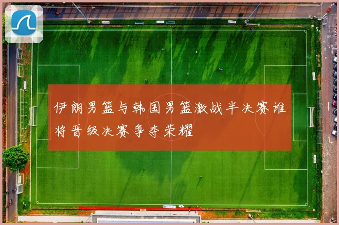 伊朗男篮与韩国男篮激战半决赛谁将晋级决赛争夺荣耀
