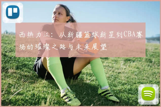 西热力江：从新疆篮球新星到CBA赛场的璀璨之路与未来展望