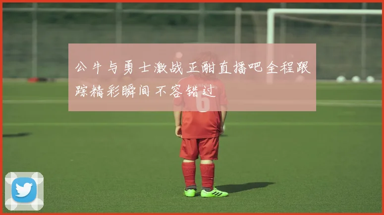 公牛与勇士激战正酣直播吧全程跟踪精彩瞬间不容错过