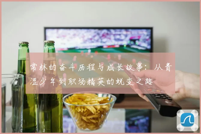 常林的奋斗历程与成长故事：从青涩少年到职场精英的蜕变之路
