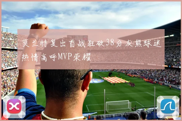 莫兰特复出首战狂砍38分灰熊球迷热情高呼MVP荣耀