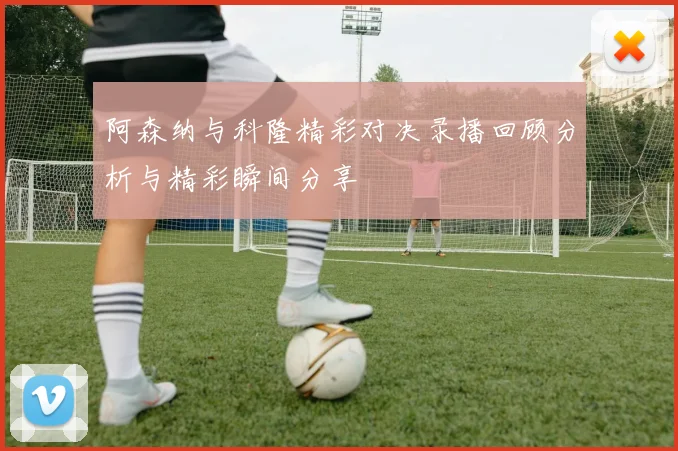 阿森纳与科隆精彩对决录播回顾分析与精彩瞬间分享
