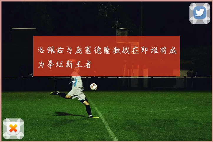 洛佩兹与庞塞德隆激战在即谁将成为拳坛新王者