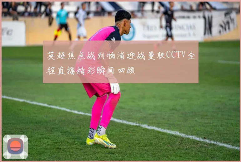 英超焦点战利物浦迎战曼联CCTV全程直播精彩瞬间回顾